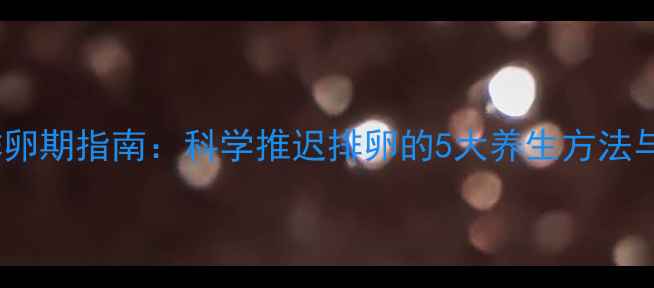 图片 女性自然调节排卵期指南：科学推迟排卵的5大养生方法与备孕注意事项2