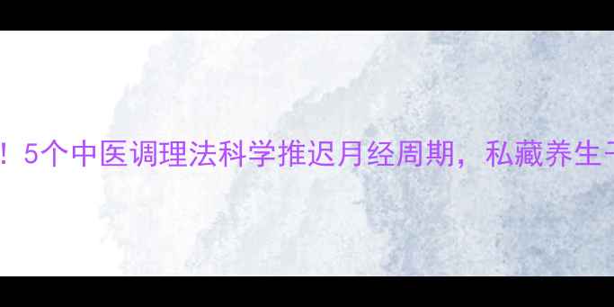 图片 女生必看！5个中医调理法科学推迟月经周期，私藏养生干货来了1