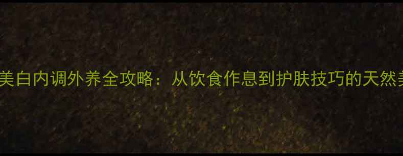 女生科学美白内调外养全攻略从饮食作息到护肤技巧的天然美白方案