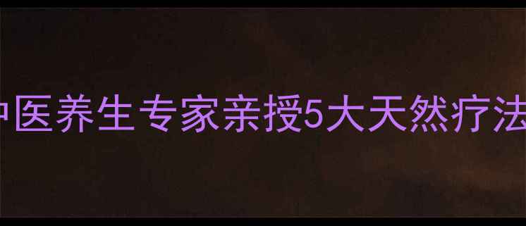 如何去除身体锈蚀中医养生专家亲授5大天然疗法助你焕发年轻活力