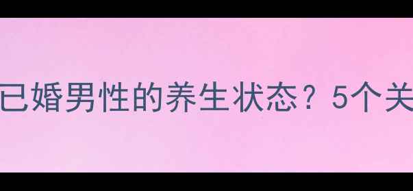 如何通过健康习惯辨别已婚男性的养生状态5个关键指标附科学建议