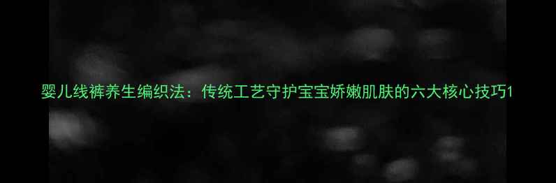 婴儿线裤养生编织法传统工艺守护宝宝娇嫩肌肤的六大核心技巧