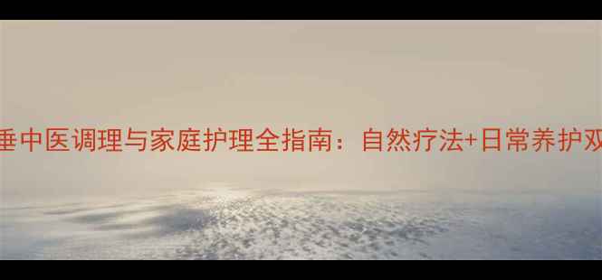 子宫脱垂中医调理与家庭护理全指南自然疗法日常养护双管齐下