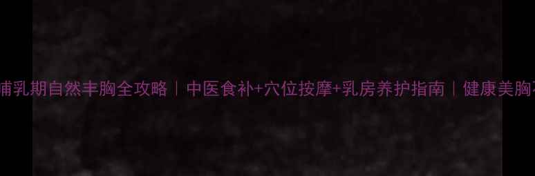 图片 孕期&哺乳期自然丰胸全攻略｜中医食补+穴位按摩+乳房养护指南｜健康美胸不伤身