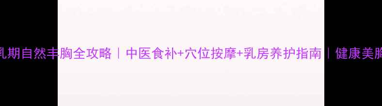 孕期哺乳期自然丰胸全攻略中医食补穴位按摩乳房养护指南健康美胸不伤身