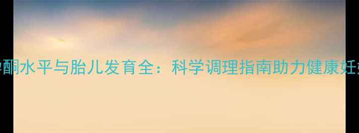 孕酮水平与胎儿发育全科学调理指南助力健康妊娠