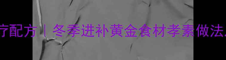 孝亲养生秘方孝素食疗配方冬季进补黄金食材孝素做法及功效附详细步骤