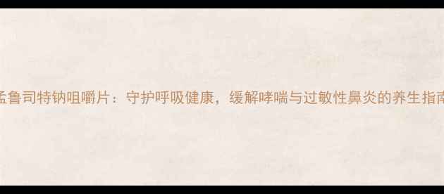 孟鲁司特钠咀嚼片守护呼吸健康缓解哮喘与过敏性鼻炎的养生指南
