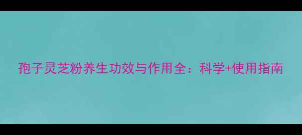 孢子灵芝粉养生功效与作用全科学使用指南