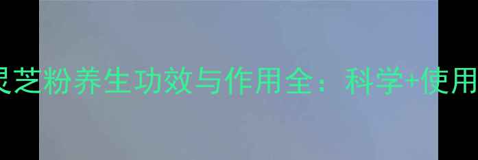 图片 孢子灵芝粉养生功效与作用全：科学+使用指南1