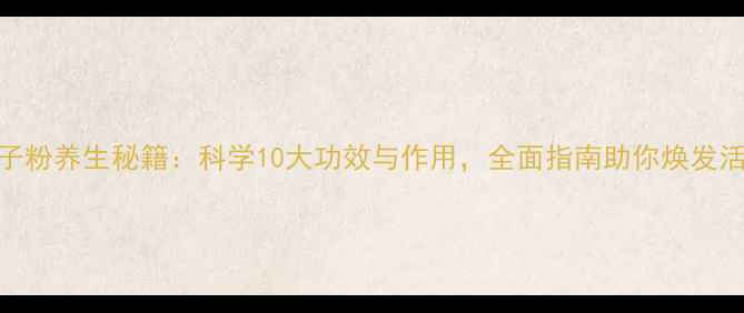 孢子粉养生秘籍科学10大功效与作用全面指南助你焕发活力