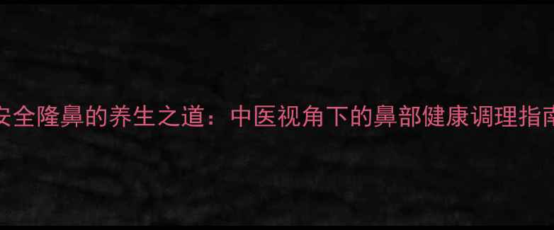 安全隆鼻的养生之道中医视角下的鼻部健康调理指南