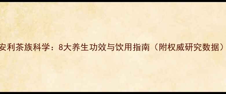 安利茶族科学8大养生功效与饮用指南附权威研究数据