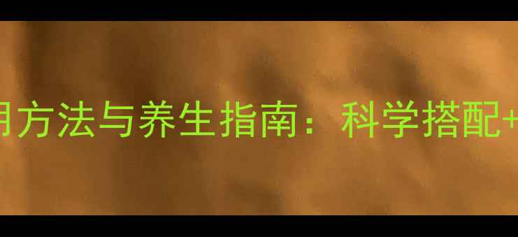 安必信正确使用方法与养生指南科学搭配副作用禁忌全