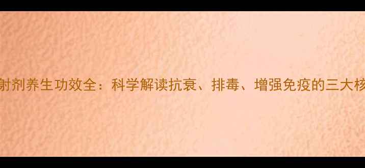 图片 安比注射剂养生功效全：科学解读抗衰、排毒、增强免疫的三大核心作用