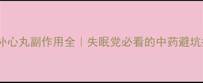 安神补心丸副作用全失眠党必看的中药避坑指南