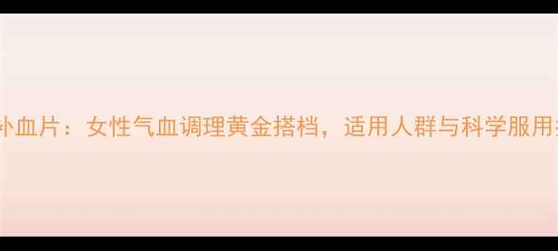 安神补血片女性气血调理黄金搭档适用人群与科学服用指南