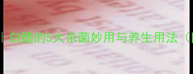 家庭保健必备白醋的5大杀菌妙用与养生用法附科学原理