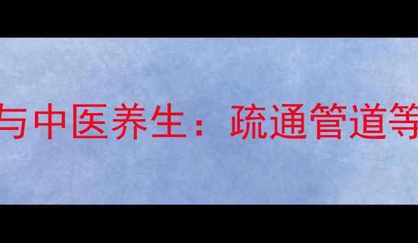 家庭健康必看卫生间管道疏通与中医养生疏通管道等于疏通经络打造无毒健康环境