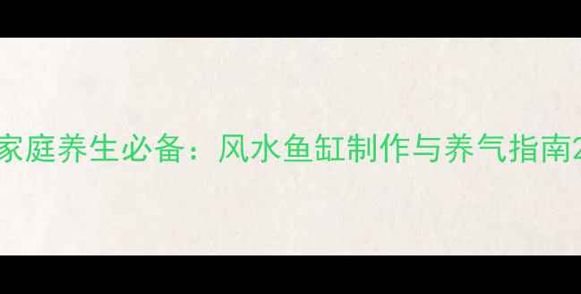 家庭养生必备风水鱼缸制作与养气指南
