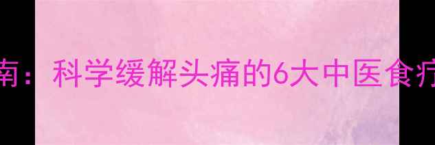 家庭养生指南科学缓解头痛的6大中医食疗与生活习惯