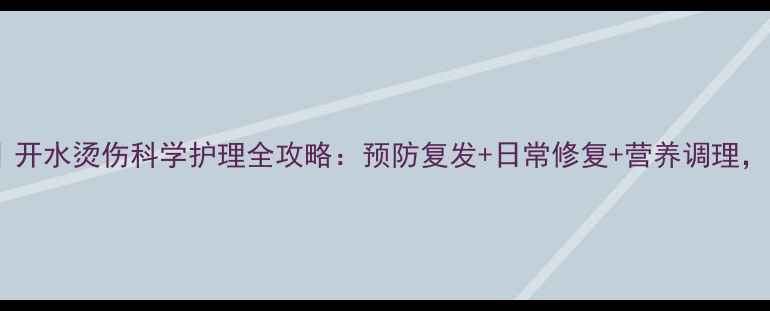 家庭急救必备开水烫伤科学护理全攻略预防复发日常修复营养调理守护全家健康