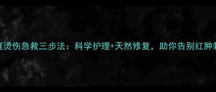 家庭烫伤急救三步法科学护理天然修复助你告别红肿刺痛