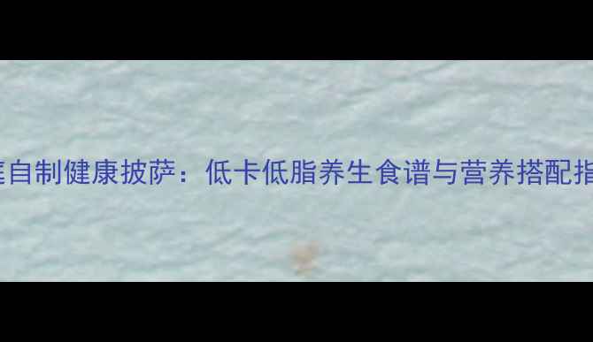 图片 家庭自制健康披萨：低卡低脂养生食谱与营养搭配指南1