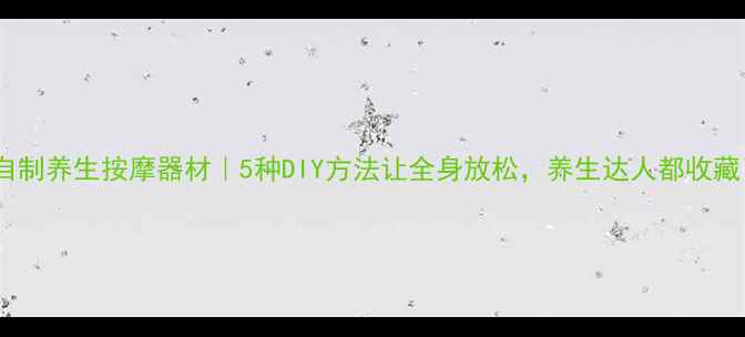 图片 家庭自制养生按摩器材｜5种DIY方法让全身放松，养生达人都收藏了！1