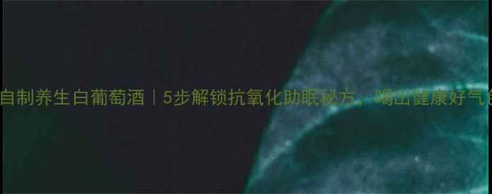 家庭自制养生白葡萄酒5步解锁抗氧化助眠秘方喝出健康好气色