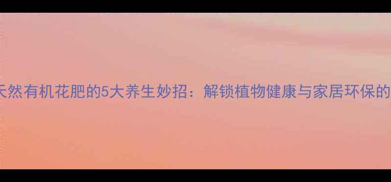 家庭自制天然有机花肥的5大养生妙招解锁植物健康与家居环保的黄金法则