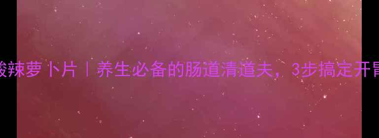 图片 家庭自制酸辣萝卜片｜养生必备的肠道清道夫，3步搞定开胃下饭小菜