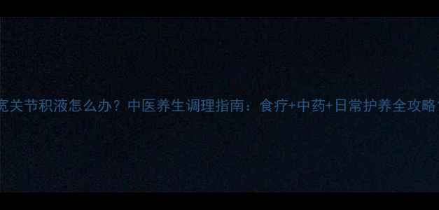 宽关节积液怎么办中医养生调理指南食疗中药日常护养全攻略