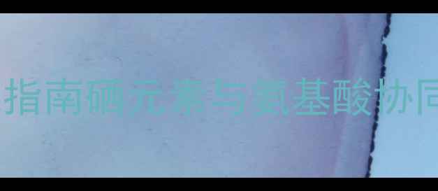 富硒蛋白肽科学权威指南硒元素与氨基酸协同作用的五大养生功效