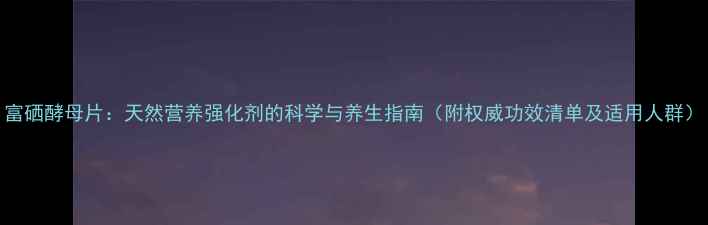 富硒酵母片天然营养强化剂的科学与养生指南附权威功效清单及适用人群