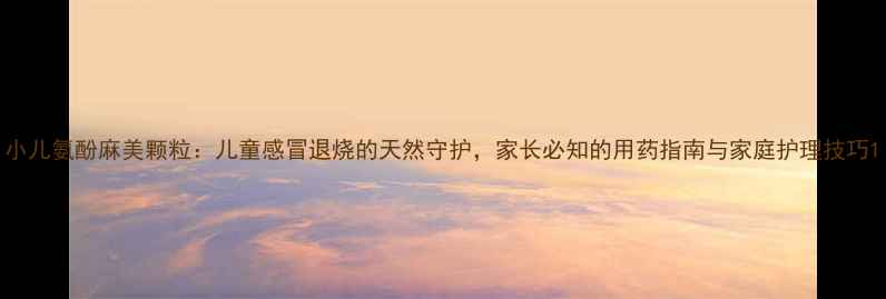 小儿氨酚麻美颗粒儿童感冒退烧的天然守护家长必知的用药指南与家庭护理技巧