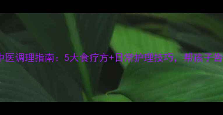 小儿鼻窦炎中医调理指南5大食疗方日常护理技巧帮孩子告别反复发作