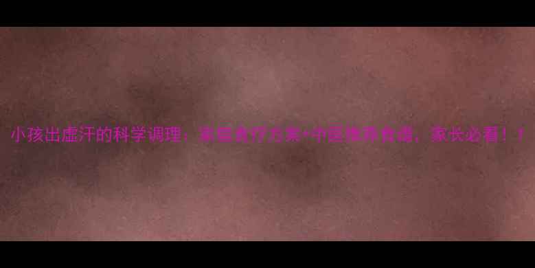 图片 小孩出虚汗的科学调理：家庭食疗方案+中医推荐食谱，家长必看！1