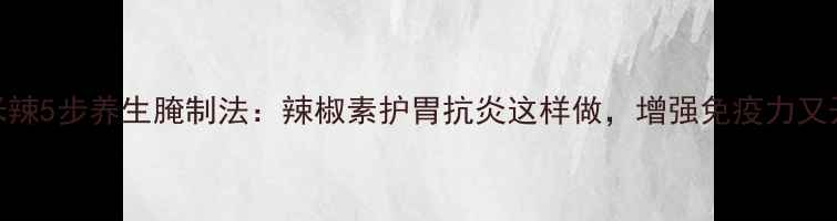 小米辣5步养生腌制法辣椒素护胃抗炎这样做增强免疫力又开胃