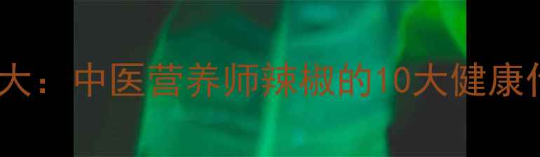 尖椒的养生功效大中医营养师辣椒的10大健康作用与食用指南