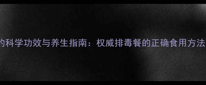 尚赫排毒餐的科学功效与养生指南权威排毒餐的正确食用方法及注意事项