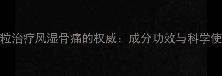 尪痹颗粒治疗风湿骨痛的权威成分功效与科学使用指南