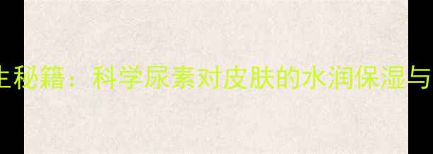 尿素护肤的养生秘籍科学尿素对皮肤的水润保湿与修复再生作用