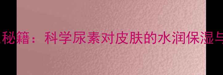 图片 尿素护肤的养生秘籍：科学尿素对皮肤的水润保湿与修复再生作用2