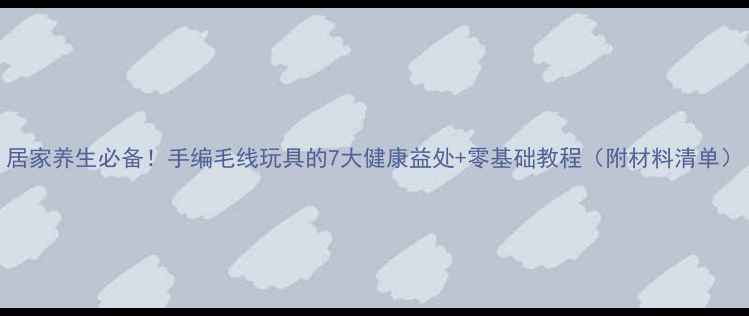 居家养生必备手编毛线玩具的7大健康益处零基础教程附材料清单