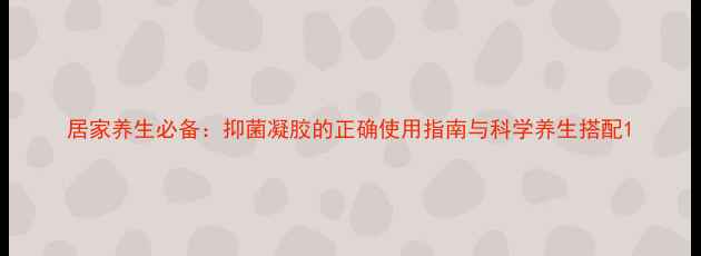 居家养生必备抑菌凝胶的正确使用指南与科学养生搭配