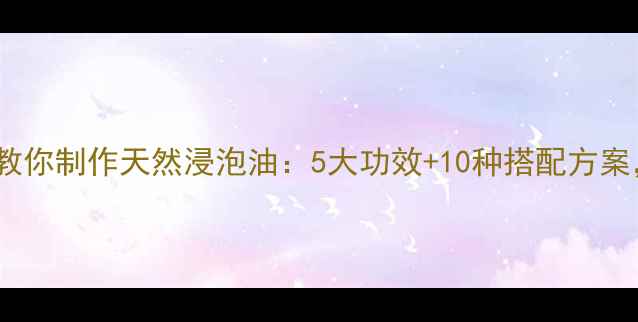 图片 居家养生必备｜手把手教你制作天然浸泡油：5大功效+10种搭配方案，解锁精油养生新高度2