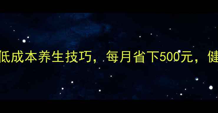 居家养生必看10个低成本养生技巧每月省下500元健康生活不花冤枉钱