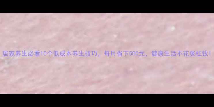 图片 居家养生必看10个低成本养生技巧，每月省下500元，健康生活不花冤枉钱1