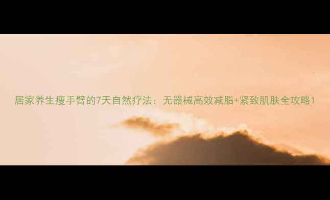 图片 居家养生瘦手臂的7天自然疗法：无器械高效减脂+紧致肌肤全攻略1